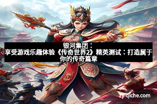 银河集团：享受游戏乐趣体验《传奇世界2》精英测试：打造属于你的传奇篇章